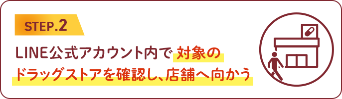 STEP.2　LINE公式アカウント内で対象のドラッグストアを確認し、店舗へ向かう