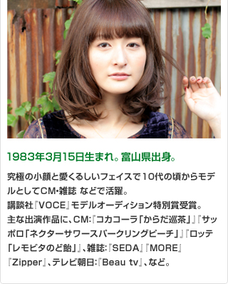 1983年3月15日生まれ。富山県出身。 究極の小顔と愛くるしいフェイスで10代の頃からモデルとしてCM・雑誌 などで活躍。講談社『VOCE』モデルオーディション特別賞受賞。主な出演作品に、CM：『コカコーラ「からだ巡茶」』『サッポロ「ネクターサワースパークリングピーチ」』『ロッテ「レモビタのど飴」』、雑誌：『SEDA』『MORE』『Zipper』、テレビ朝日：『Beau tv』、など。