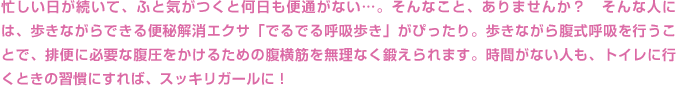 忙しい日が続いて、ふと気がつくと何日も便通がない…。そんなこと、ありませんか？　そんな人には、歩きながらできる便秘解消エクサ「でるでる呼吸歩き」がぴったり。歩きながら腹式呼吸を行うことで、排便に必要な腹圧をかけるための腹横筋を無理なく鍛えられます。時間がない人も、トイレに行くときの習慣にすれば、スッキリガールに！