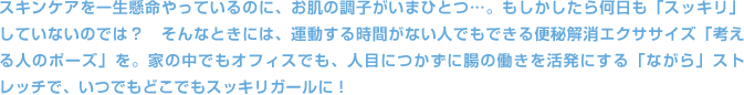 スキンケアを一生懸命やっているのに、お肌の調子がいまひとつ…。もしかしたら何日も「スッキリ」していないのでは？　そんなときには、運動する時間がない人でもできる便秘解消エクササイズ「考える人のポーズ」を。家の中でもオフィスでも、人目につかずに腸の働きを活発にする「ながら」ストレッチで、いつでもどこでもスッキリガールに！