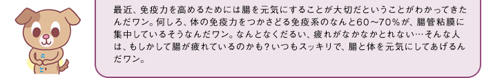 最近、免疫力を高めるためには腸を元気にすることが大切だということがわかってきたんだワン。何しろ、体の免疫力をつかさどる免疫系のなんと60～70％が、腸管粘膜に集中しているそうなんだワン。なんとなくだるい、疲れがなかなかとれない…そんな人は、もしかして腸が疲れているのかも？いつもスッキリで、腸と体を元気にしてあげるんだワン。