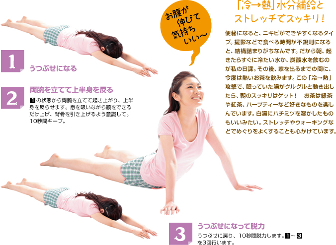 1 うつぶせになる 両腕を立てて上半身を反る 1の状態から両腕を立てて起き上がり、上半身を反らせます。息を吸いながら顔をできるだけ上げ、背骨を引き上げるよう意識して。10秒間キープ。うつぶせになって脱力 うつぶせに戻り、10秒間脱力します。1～3を3回行います。お腹が伸びて気持ちいい～～  「冷→熱」水分補給とストレッチでスッキリ！ 便秘になると、ニキビができやすくなるタイプ。撮影などで食べる時間が不規則になると、結構詰まりがちなんです。だから朝、起きたらすぐに冷たい水か、炭酸水を飲むのが私の日課。その後、家を出るまでの間に、今度は熱いお茶を飲みます。この「冷→熱」攻撃で、眠っていた腸がグルグルと動き出したら、朝のスッキリはゲット！　お茶は緑茶や紅茶、ハーブティーなど好きなものを楽しんでいます。白湯にハチミツを溶かしたものもいいみたい。ストレッチやウォーキングなどでめぐりをよくすることも心がけています。