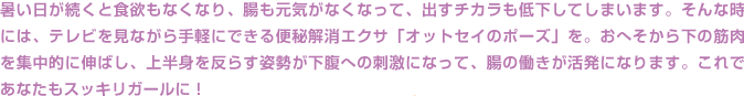 暑い日が続くと食欲もなくなり、腸も元気がなくなって、出すチカラも低下してしまいます。そんな時には、テレビを見ながら手軽にできる便秘解消エクサ「オットセイのポーズ」を。おへそから下の筋肉を集中的に伸ばし、上半身を反らす姿勢が下腹への刺激になって、腸の働きが活発になります。これであなたもスッキリガールに！