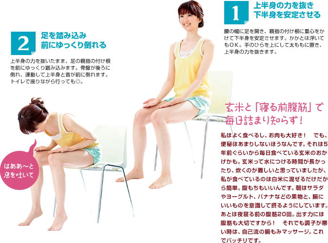 1 上半身の力を抜き下半身を安定させる 腰の幅に足を開き、親指の付け根に重心をかけて下半身を安定させます。かかとは浮いてもＯＫ。手のひらを上にして太ももに置き、上半身の力を抜きます。 2 足を踏み込み前にゆっくり倒れる 上半身の力を抜いたまま、足の親指の付け根を前にゆっくり踏み込みます。骨盤が後ろに倒れ、連動して上半身と首が前に倒れます。トイレで座りながら行っても◎。 玄米と「寝る前腹筋」で毎日詰まり知らす！私はよく食べるし、お肉も大好き！　でも、便秘はあまりしないほうなんです。それは5年前ぐらいから毎日食べている玄米のおかげかも。玄米って水につける時間が長かったり、炊くのが難しいと思っていましたが、私が食べているのは白米に混ぜるだけだから簡単。腹もちもいいんです。朝はサラダやヨーグルト、バナナなどの果物と、腸にいいものを意識して摂るようにしています。あとは夜寝る前の腹筋20回。出す力には腹筋も大切ですから！　それでも調子が悪い時は、自己流の腸もみマッサージ。これでバッチリです。 はああ～～と息を吐いて
