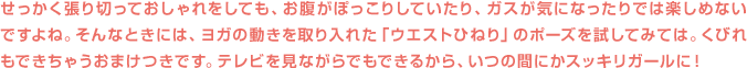 せっかく張り切っておしゃれをしても、お腹がぽっこりしていたり、ガスが気になったりでは楽しめないですよね。そんなときには、ヨガの動きを取り入れた「ウエストひねり」のポーズを試してみては。くびれもできちゃうおまけつきです。テレビを見ながらでもできるから、いつの間にかスッキリガールに！