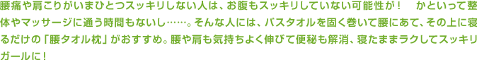 腰痛や肩こりがいまひとつスッキリしない人は、お腹もスッキリしていない可能性が！　かといって整体やマッサージに通う時間もないし……。そんな人には、バスタオルを固く巻いて腰にあて、その上に寝るだけの「腰タオル枕」がおすすめ。腰や肩も気持ちよく伸びて便秘も解消、寝たままラクしてスッキリガールに！