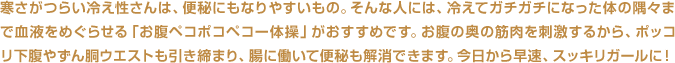 寒さがつらい冷え性さんは、便秘にもなりやすいもの。そんな人には、冷えてガチガチになった体の隅々まで血液をめぐらせる「お腹ペコポコペコー体操」がおすすめです。お腹の奥の筋肉を刺激するから、ポッコリ下腹やずん胴ウエストも引き締まり、腸に働いて便秘も解消できます。今日から早速、スッキリガールに！