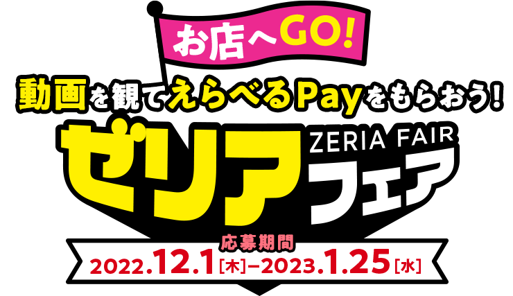 お店へGO! 動画を観てえらべるPayをもらおう！ ゼリアフェア 応募期間 2022.12.1[木]-2023.1.25[水]