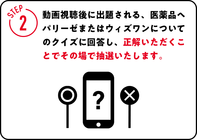 STEP2 動画視聴後に出題される、医薬品ヘパリーゼまたはウィズワンについてのクイズに回答し、正解いただくことでその場で抽選いたします。