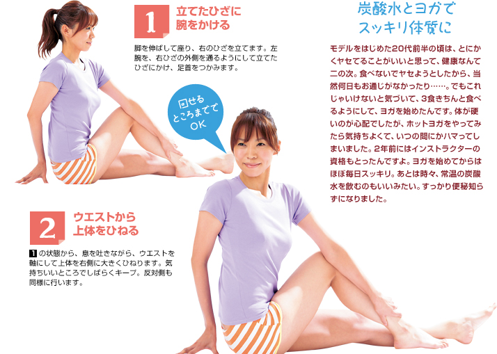 1 立てひざに腕をかける 脚を伸ばして座り、右のひざを立てます。左腕を、右ひざの外側を通るようにして立てたひざにかけ、足首をつかみます。 2 ウエストから上体をひねる 　 の状態から、息を吐きながら、ウエストを軸にして上体を右側に大きくひねります。気持ちいいところでしばらくキープ。反対側も同様に行います。 炭酸水とヨガでスッキリ体質に モデルをはじめた20代前半の頃は、とにかくヤセてることがいいと思って、健康なんて二の次。食べないでヤセようとしたから、当然何日もお通じがなかったり……。でもこれじゃいけないと気づいて、3食きちんと食べるようにして、ヨガを始めたんです。体が硬いのが心配でしたが、ホットヨガをやってみたら気持ちよくて、いつの間にかハマってしまいました。2年前にはインストラクターの資格もとったんですよ。ヨガを始めてからはほぼ毎日スッキリ。あとは時々、常温の炭酸水を飲むのもいいみたい。すっかり便秘知らずになりました。 回せるところまででOK